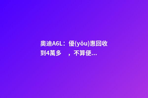 奧迪A6L：優(yōu)惠回收到4萬多，不算便宜但終于有現(xiàn)車